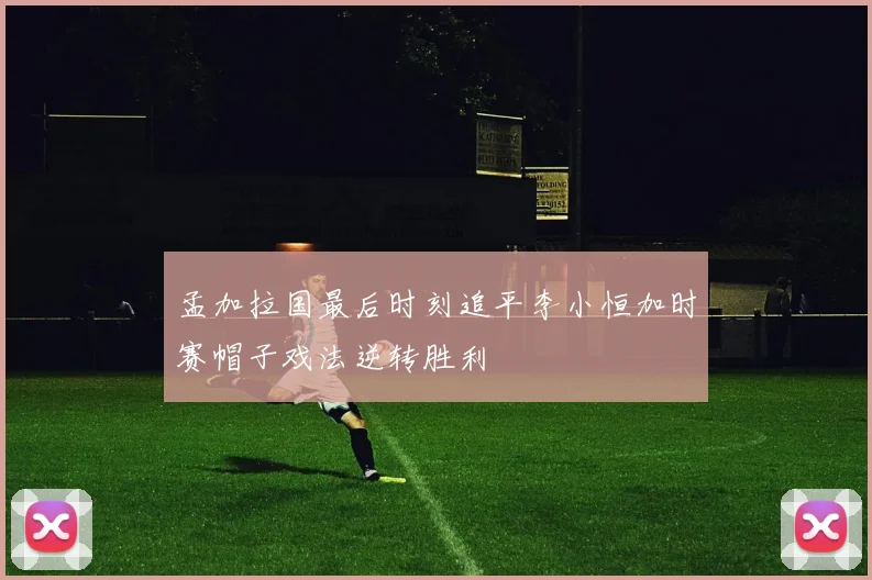 孟加拉国最后时刻追平李小恒加时赛帽子戏法逆转胜利