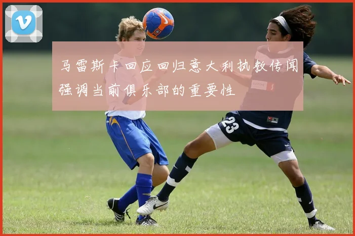 马雷斯卡回应回归意大利执教传闻强调当前俱乐部的重要性