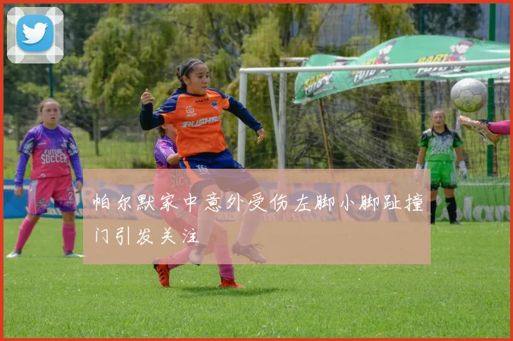 帕尔默家中意外受伤左脚小脚趾撞门引发关注