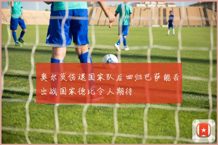 奥尔莫伤退国家队后回归巴萨能否出战国家德比令人期待