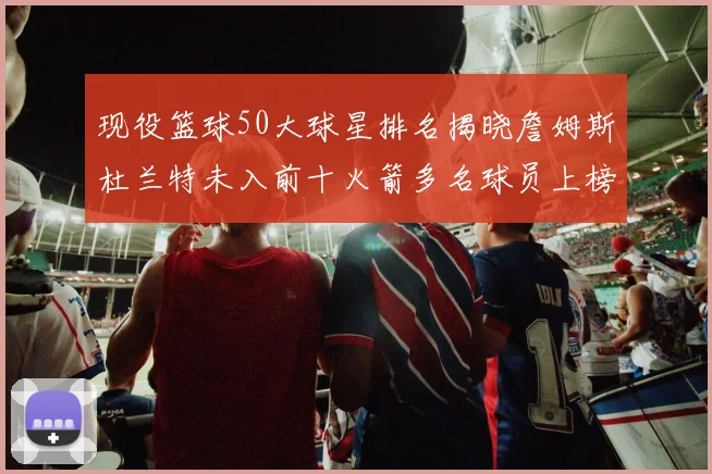 现役篮球50大球星排名揭晓詹姆斯杜兰特未入前十火箭多名球员上榜前五竞争激烈