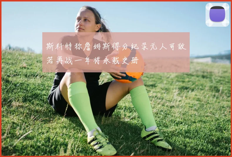 斯科特称詹姆斯得分纪录无人可敌若再战一年将永载史册