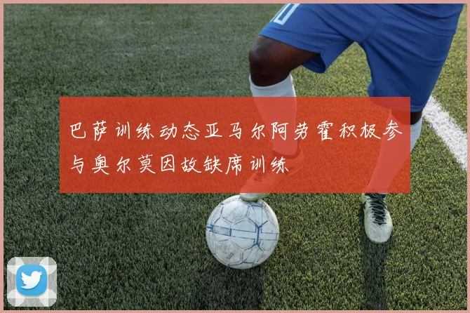 巴萨训练动态亚马尔阿劳霍积极参与奥尔莫因故缺席训练