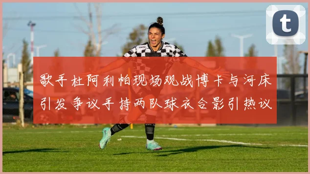 歌手杜阿利帕现场观战博卡与河床引发争议手持两队球衣合影引热议