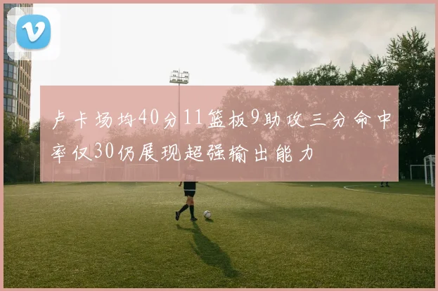 卢卡场均40分11篮板9助攻三分命中率仅30仍展现超强输出能力