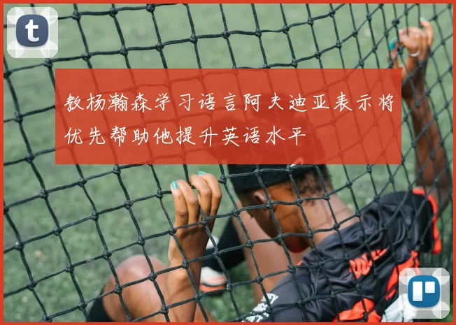 教杨瀚森学习语言阿夫迪亚表示将优先帮助他提升英语水平
