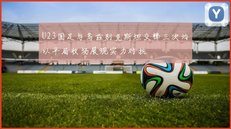 U23国足与乌兹别克斯坦交锋三次均以平局收场展现实力对抗