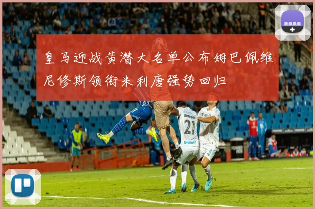 皇马迎战黄潜大名单公布姆巴佩维尼修斯领衔米利唐强势回归