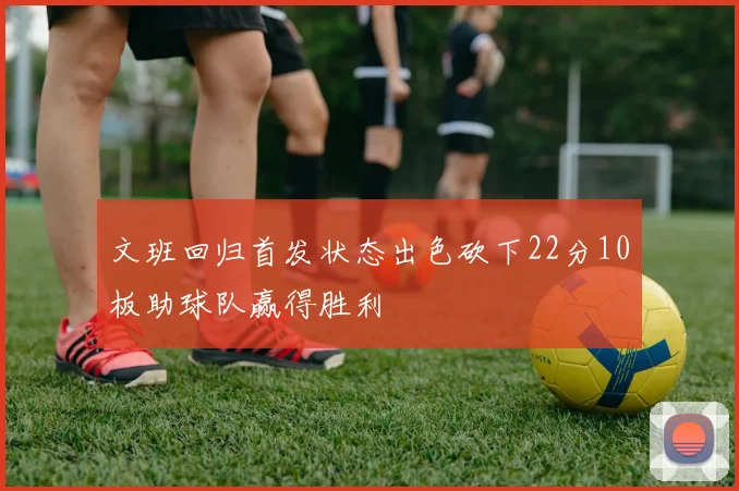 文班回归首发状态出色砍下22分10板助球队赢得胜利