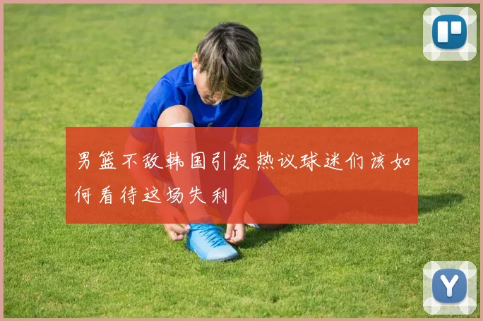 男篮不敌韩国引发热议球迷们该如何看待这场失利