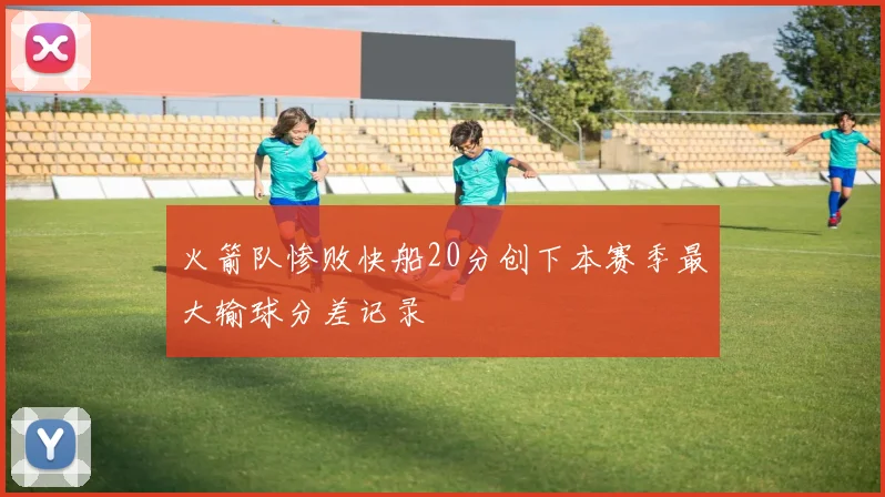 火箭队惨败快船20分创下本赛季最大输球分差记录