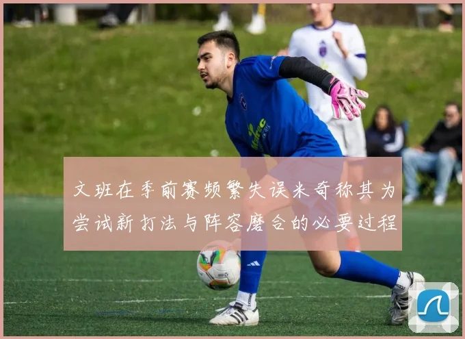 文班在季前赛频繁失误米奇称其为尝试新打法与阵容磨合的必要过程