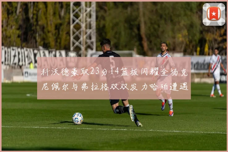 科沃德豪取23分14篮板闪耀全场克尼佩尔与弗拉格双双发力哈珀遭遇瓶颈表现低迷