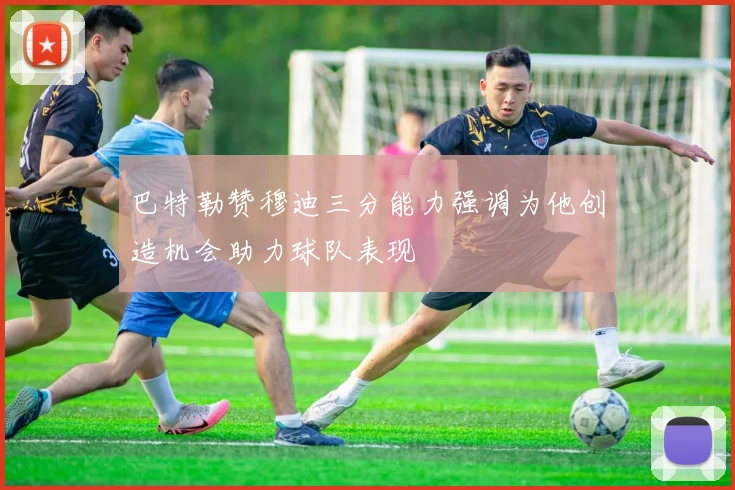 巴特勒赞穆迪三分能力强调为他创造机会助力球队表现