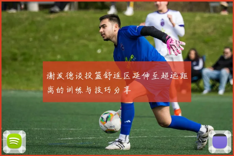 谢泼德谈投篮舒适区延伸至超远距离的训练与技巧分享
