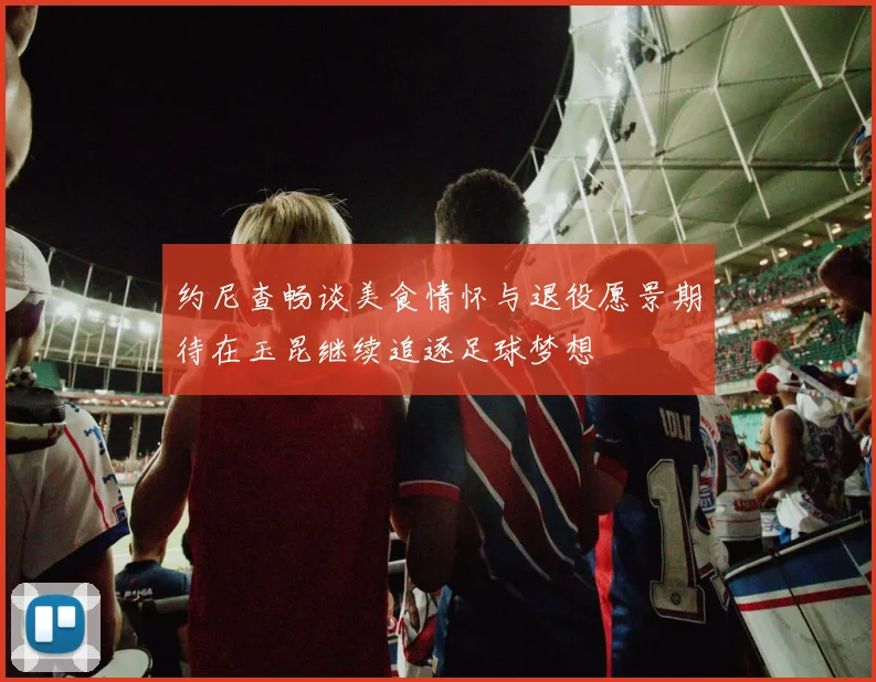 约尼查畅谈美食情怀与退役愿景期待在玉昆继续追逐足球梦想