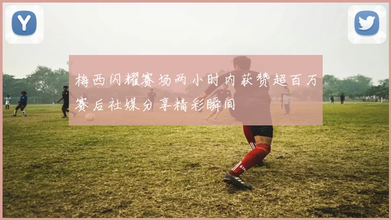 梅西闪耀赛场两小时内获赞超百万赛后社媒分享精彩瞬间