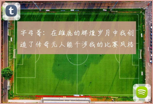 字母哥：在雄鹿的辉煌岁月中我创造了传奇无人能干涉我的比赛风格