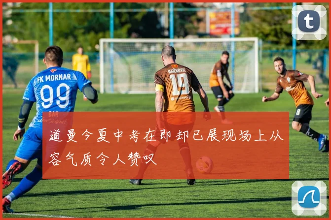 道曼今夏中考在即却已展现场上从容气质令人赞叹