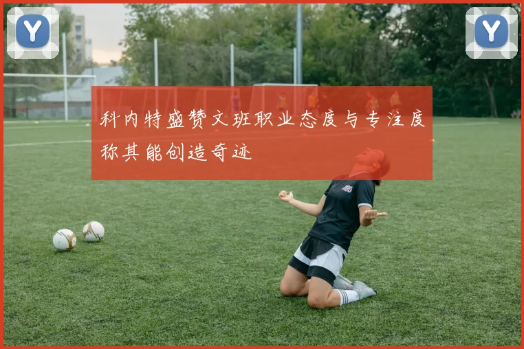 科内特盛赞文班职业态度与专注度称其能创造奇迹