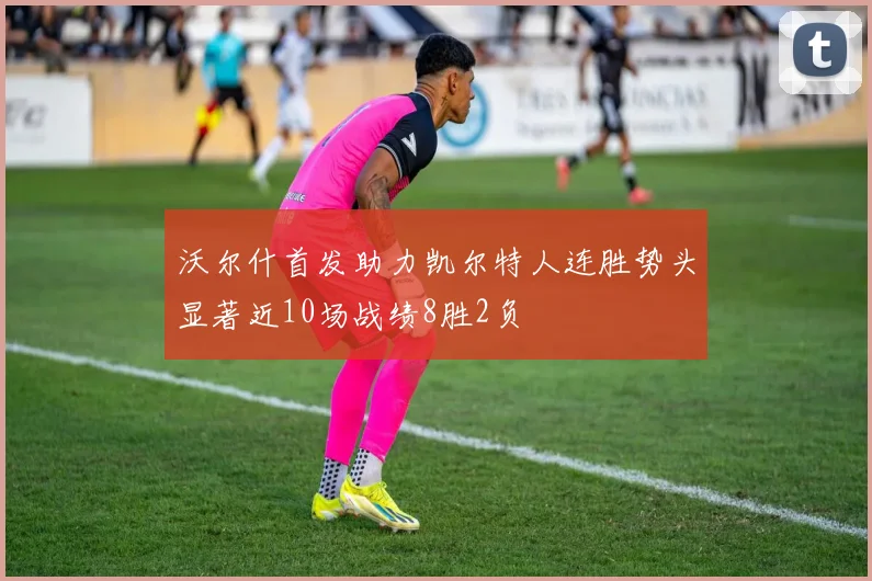 沃尔什首发助力凯尔特人连胜势头显著近10场战绩8胜2负