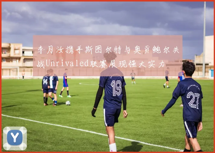 李月汝携手斯图尔特与奥贡鲍尔共战Unrivaled联赛展现强大实力