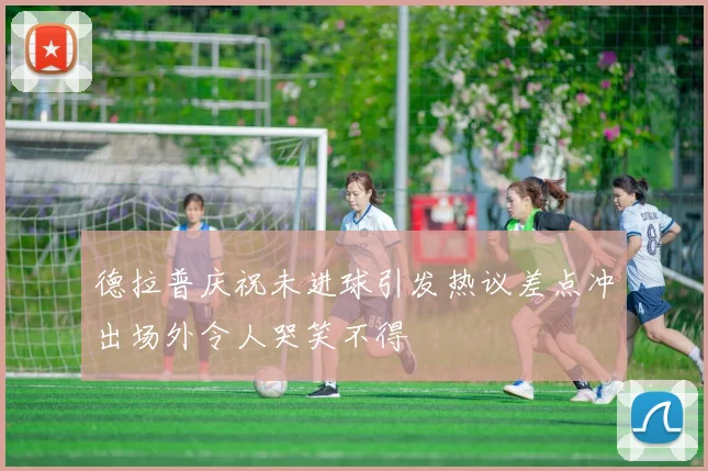 德拉普庆祝未进球引发热议差点冲出场外令人哭笑不得