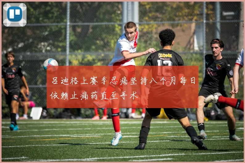 吕迪格上赛季忍痛坚持八个月每日依赖止痛药直至手术