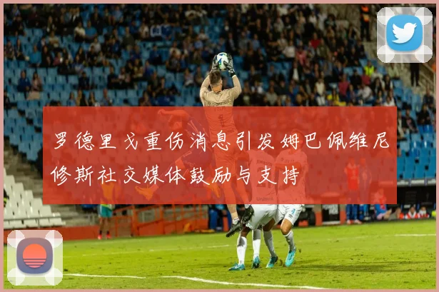 罗德里戈重伤消息引发姆巴佩维尼修斯社交媒体鼓励与支持