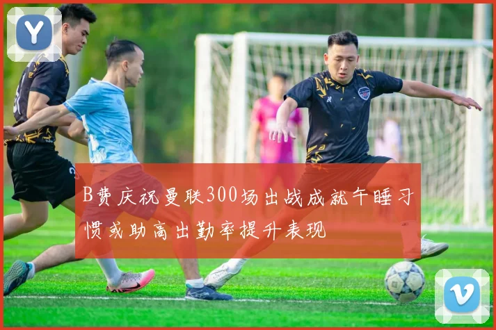 B费庆祝曼联300场出战成就午睡习惯或助高出勤率提升表现