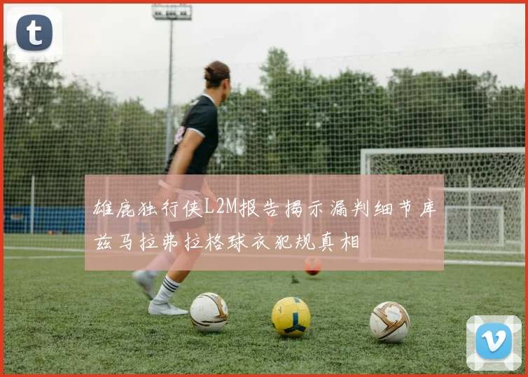 雄鹿独行侠L2M报告揭示漏判细节库兹马拉弗拉格球衣犯规真相