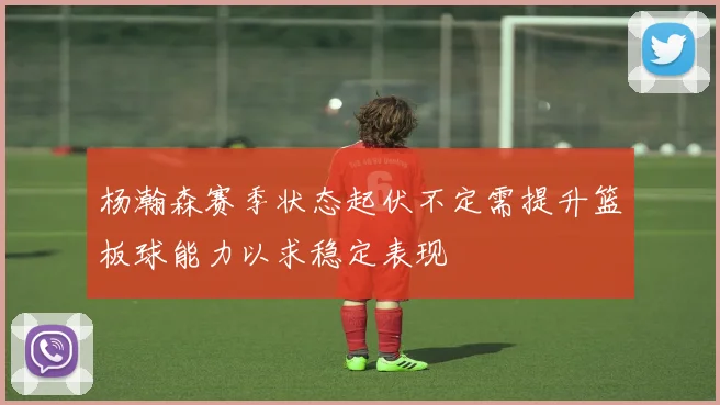 杨瀚森赛季状态起伏不定需提升篮板球能力以求稳定表现