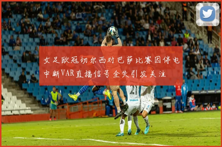 女足欧冠切尔西对巴萨比赛因停电中断VAR直播信号全失引发关注