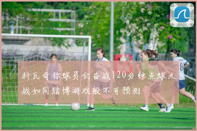 科瓦奇称球员们奋战120分钟点球大战如同赌博游戏般不可预测