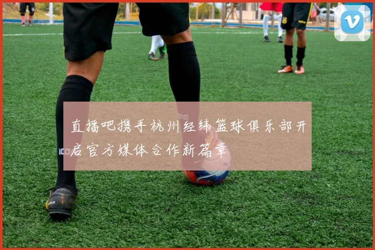 直播吧携手杭州经纬篮球俱乐部开启官方媒体合作新篇章