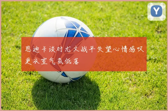 恩迪卡谈对尤文战平失望心情感叹更衣室气氛低落