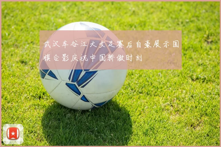 武汉车谷江大女足赛后自豪展示国旗合影庆祝中国骄傲时刻