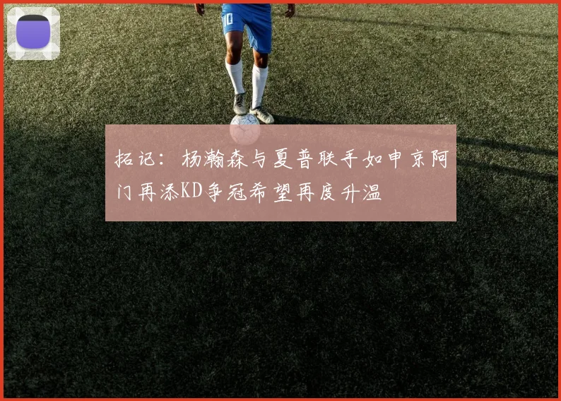 拓记：杨瀚森与夏普联手如申京阿门再添KD争冠希望再度升温