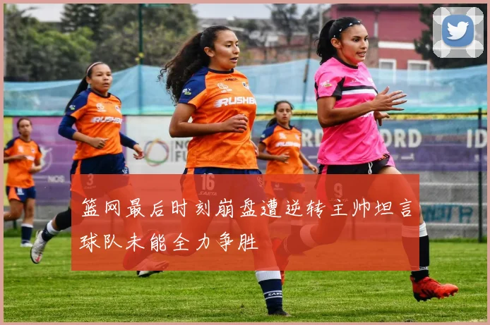 篮网最后时刻崩盘遭逆转主帅坦言球队未能全力争胜