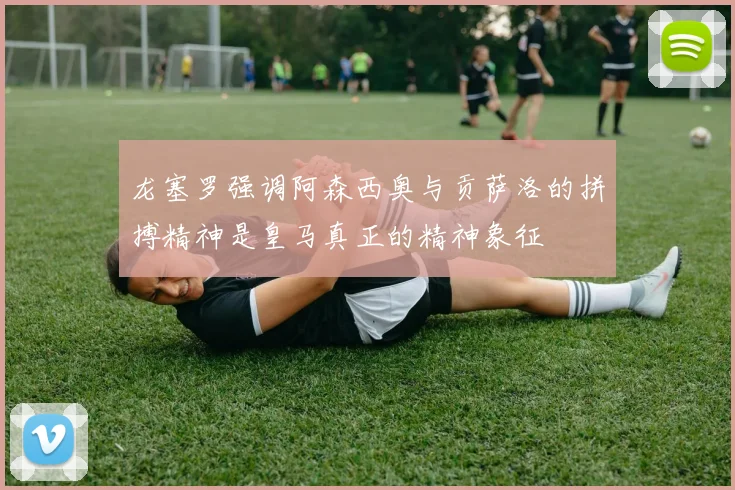 龙塞罗强调阿森西奥与贡萨洛的拼搏精神是皇马真正的精神象征
